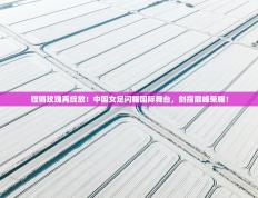铿锵玫瑰再绽放！中国女足闪耀国际舞台，剑指巅峰荣耀！