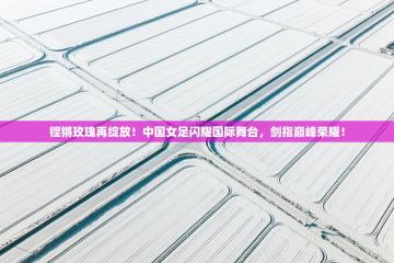 铿锵玫瑰再绽放！中国女足闪耀国际舞台，剑指巅峰荣耀！